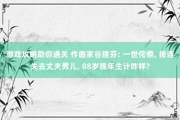 游戏攻略助你通关 作曲家谷建芬: 一世侘傺, 接连失去丈夫男儿, 88岁晚年生计咋样?