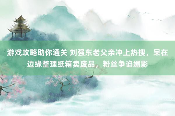 游戏攻略助你通关 刘强东老父亲冲上热搜，呆在边缘整理纸箱卖废品，粉丝争谄媚影