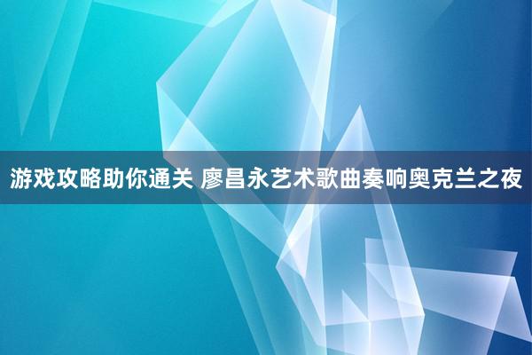 游戏攻略助你通关 廖昌永艺术歌曲奏响奥克兰之夜