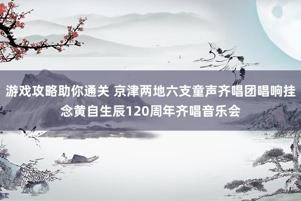 游戏攻略助你通关 京津两地六支童声齐唱团唱响挂念黄自生辰120周年齐唱音乐会