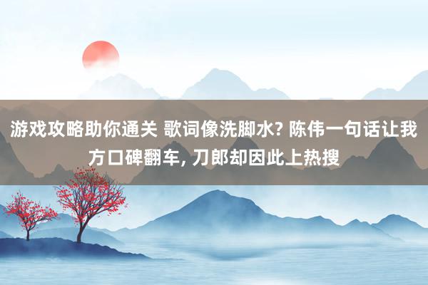 游戏攻略助你通关 歌词像洗脚水? 陈伟一句话让我方口碑翻车, 刀郎却因此上热搜