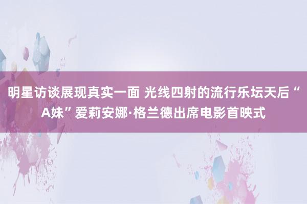 明星访谈展现真实一面 光线四射的流行乐坛天后“A妹”爱莉安娜·格兰德出席电影首映式