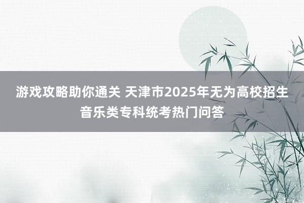 游戏攻略助你通关 天津市2025年无为高校招生音乐类专科统考热门问答