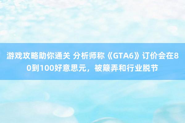 游戏攻略助你通关 分析师称《GTA6》订价会在80到100好意思元，被簸弄和行业脱节