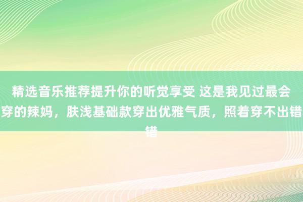 精选音乐推荐提升你的听觉享受 这是我见过最会穿的辣妈，肤浅基础款穿出优雅气质，照着穿不出错