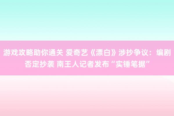 游戏攻略助你通关 爱奇艺《漂白》涉抄争议：编剧否定抄袭 南王人记者发布“实锤笔据”