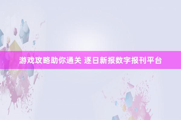 游戏攻略助你通关 逐日新报数字报刊平台