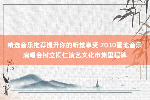 精选音乐推荐提升你的听觉享受 2030营地音乐演唱会树立铜仁演艺文化市集里程碑