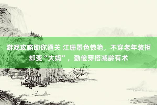 游戏攻略助你通关 江珊景色惊艳，不穿老年装拒却变“大妈”，勤俭穿搭减龄有术