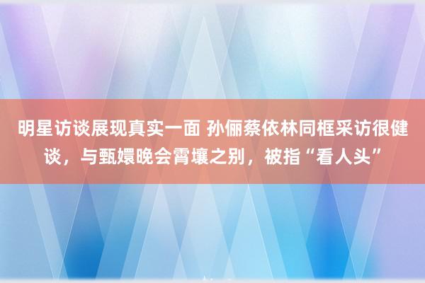 明星访谈展现真实一面 孙俪蔡依林同框采访很健谈，与甄嬛晚会霄壤之别，被指“看人头”