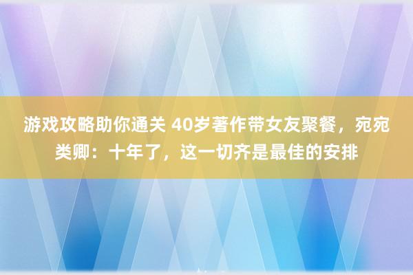 游戏攻略助你通关 40岁著作带女友聚餐，宛宛类卿：十年了，这一切齐是最佳的安排