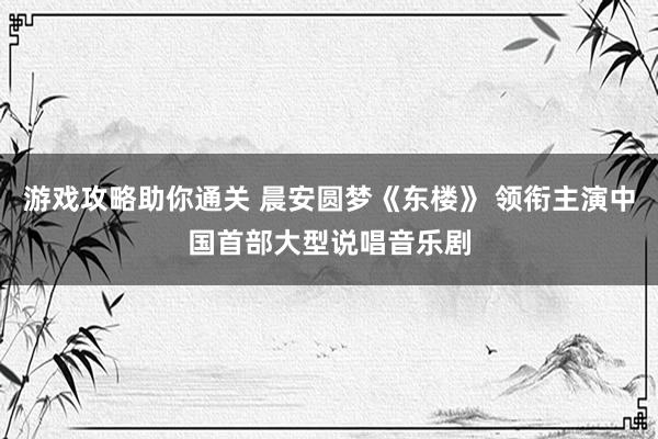 游戏攻略助你通关 晨安圆梦《东楼》 领衔主演中国首部大型说唱音乐剧