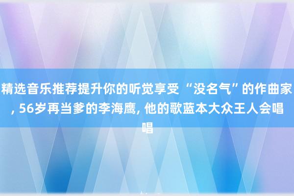 精选音乐推荐提升你的听觉享受 “没名气”的作曲家, 56岁再当爹的李海鹰, 他的歌蓝本大众王人会唱