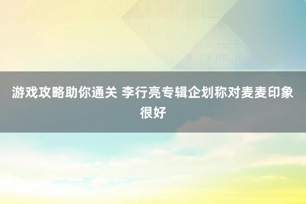 游戏攻略助你通关 李行亮专辑企划称对麦麦印象很好