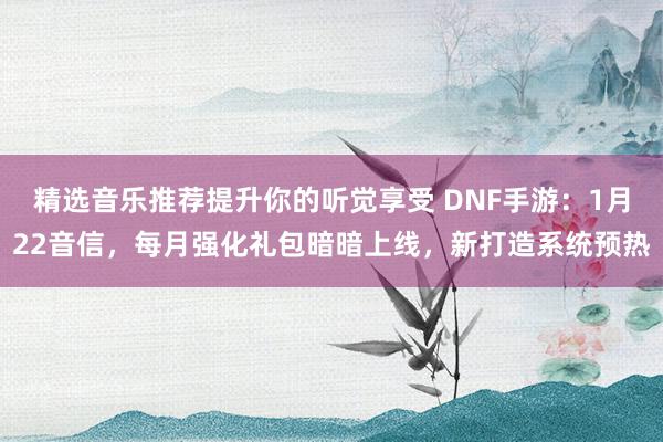 精选音乐推荐提升你的听觉享受 DNF手游：1月22音信，每月强化礼包暗暗上线，新打造系统预热