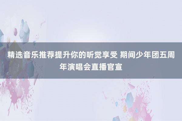 精选音乐推荐提升你的听觉享受 期间少年团五周年演唱会直播官宣