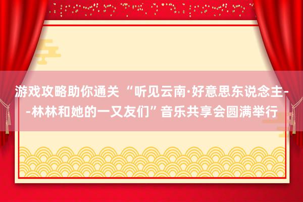 游戏攻略助你通关 “听见云南·好意思东说念主--林林和她的一又友们”音乐共享会圆满举行