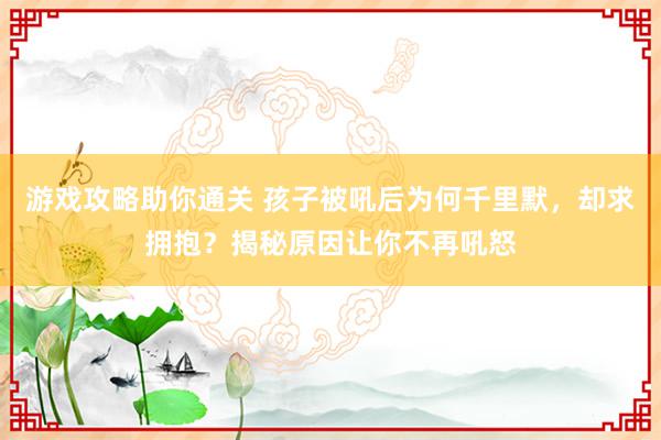 游戏攻略助你通关 孩子被吼后为何千里默，却求拥抱？揭秘原因让你不再吼怒