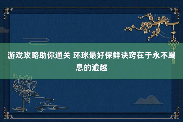 游戏攻略助你通关 环球最好保鲜诀窍在于永不竭息的逾越