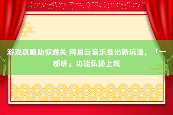 游戏攻略助你通关 网易云音乐推出新玩法，「一都听」功能弘扬上线