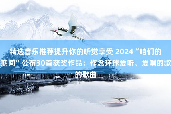 精选音乐推荐提升你的听觉享受 2024“咱们的新期间”公布30首获奖作品：作念环球爱听、爱唱的歌曲