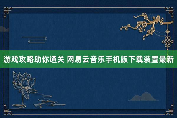 游戏攻略助你通关 网易云音乐手机版下载装置最新