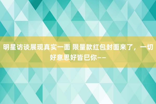 明星访谈展现真实一面 限量款红包封面来了，一切好意思好皆巳你——