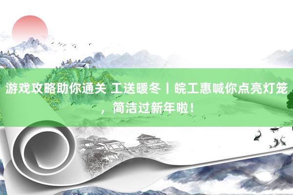 游戏攻略助你通关 工送暖冬丨皖工惠喊你点亮灯笼，简洁过新年啦！