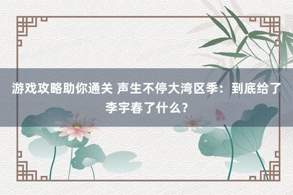 游戏攻略助你通关 声生不停大湾区季：到底给了李宇春了什么？