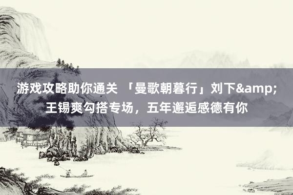 游戏攻略助你通关 「曼歌朝暮行」刘下&王锡爽勾搭专场，五年邂逅感德有你