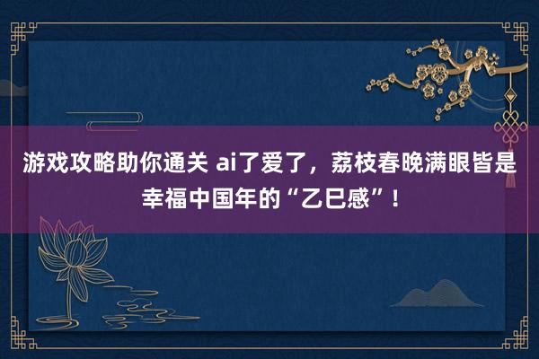 游戏攻略助你通关 ai了爱了，荔枝春晚满眼皆是幸福中国年的“乙巳感”！