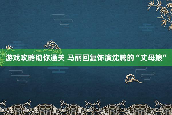 游戏攻略助你通关 马丽回复饰演沈腾的“丈母娘”