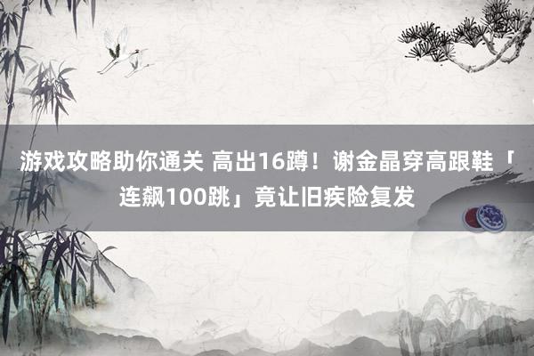 游戏攻略助你通关 高出16蹲！　谢金晶穿高跟鞋「连飙100跳」竟让旧疾险复发