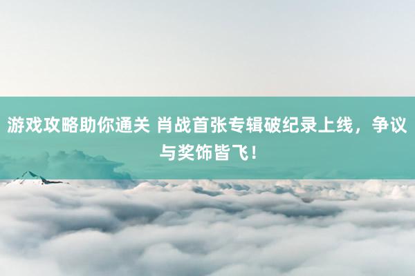 游戏攻略助你通关 肖战首张专辑破纪录上线，争议与奖饰皆飞！