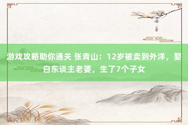 游戏攻略助你通关 张青山：12岁被卖到外洋，娶白东谈主老婆，生了7个子女