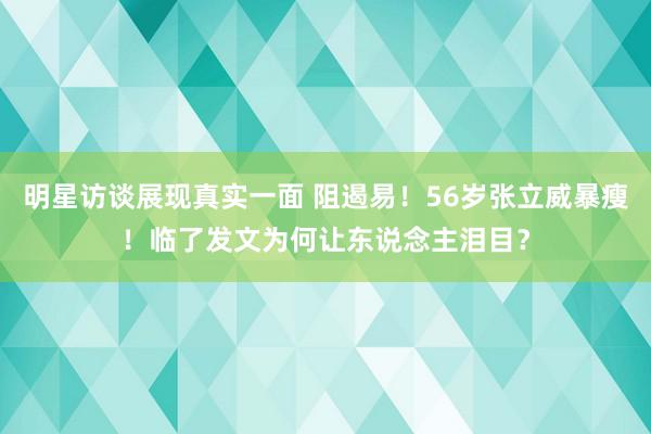 明星访谈展现真实一面 阻遏易！56岁张立威暴瘦！临了发文为何让东说念主泪目？