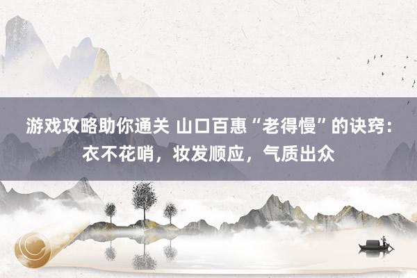 游戏攻略助你通关 山口百惠“老得慢”的诀窍：衣不花哨，妆发顺应，气质出众