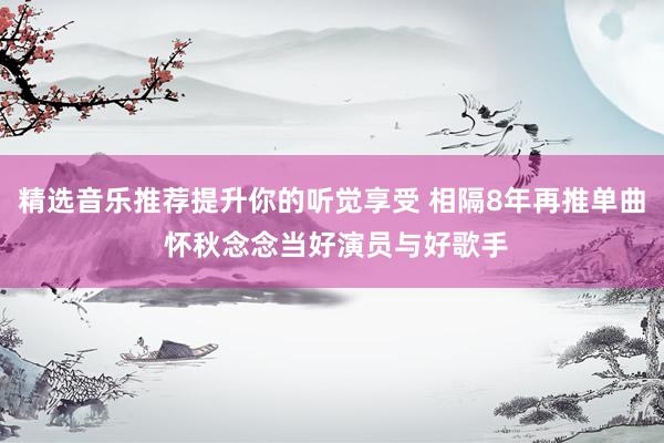 精选音乐推荐提升你的听觉享受 相隔8年再推单曲 怀秋念念当好演员与好歌手