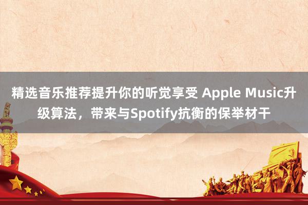 精选音乐推荐提升你的听觉享受 Apple Music升级算法，带来与Spotify抗衡的保举材干