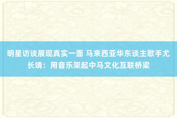 明星访谈展现真实一面 马来西亚华东谈主歌手尤长靖：用音乐架起中马文化互联桥梁