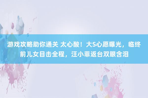 游戏攻略助你通关 太心酸！大S心愿曝光，临终前儿女目击全程，汪小菲返台双眼含泪