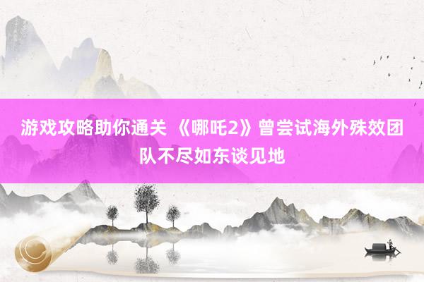 游戏攻略助你通关 《哪吒2》曾尝试海外殊效团队不尽如东谈见地