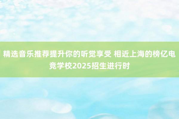 精选音乐推荐提升你的听觉享受 相近上海的榜亿电竞学校2025招生进行时