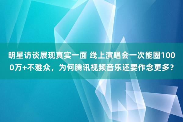 明星访谈展现真实一面 线上演唱会一次能圈1000万+不雅众，为何腾讯视频音乐还要作念更多？