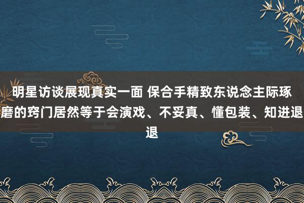 明星访谈展现真实一面 保合手精致东说念主际琢磨的窍门居然等于会演戏、不妥真、懂包装、知进退