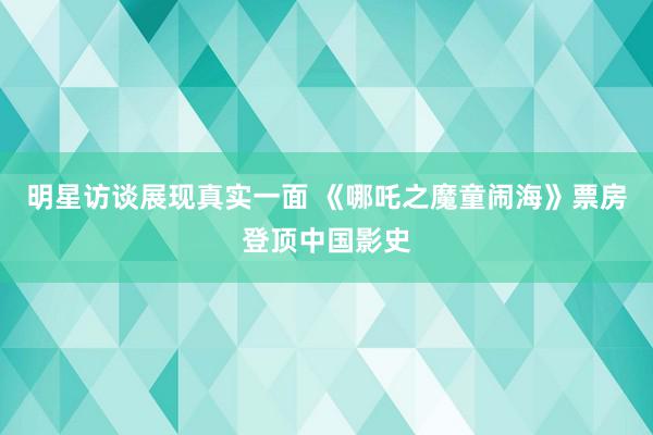 明星访谈展现真实一面 《哪吒之魔童闹海》票房登顶中国影史