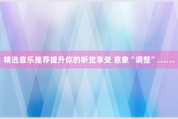 精选音乐推荐提升你的听觉享受 意象“调整”……