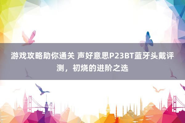 游戏攻略助你通关 声好意思P23BT蓝牙头戴评测，初烧的进阶之选