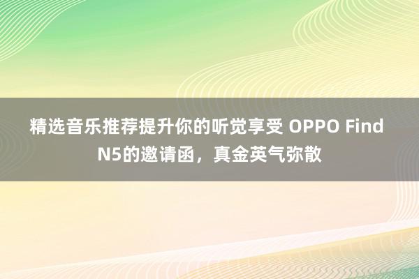 精选音乐推荐提升你的听觉享受 OPPO Find N5的邀请函，真金英气弥散