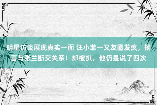 明星访谈展现真实一面 汪小菲一又友圈发疯，扬言与张兰断交关系！却被扒，他仍是说了四次